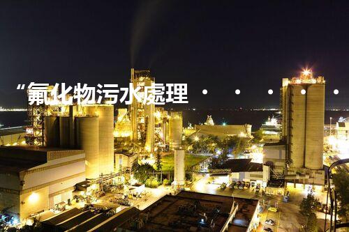 “氟化物污水處理，綠色環(huán)保新篇章”